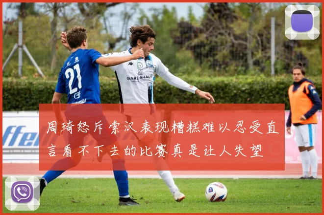 周琦怒斥索汉表现糟糕难以忍受直言看不下去的比赛真是让人失望