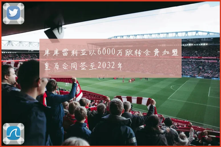 库库雷利亚以6000万欧转会费加盟皇马合同签至2032年