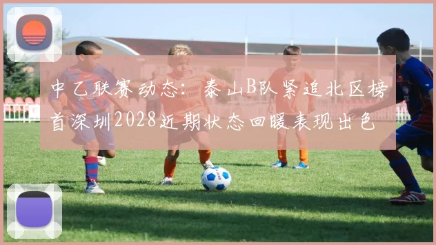中乙联赛动态：泰山B队紧追北区榜首深圳2028近期状态回暖表现出色