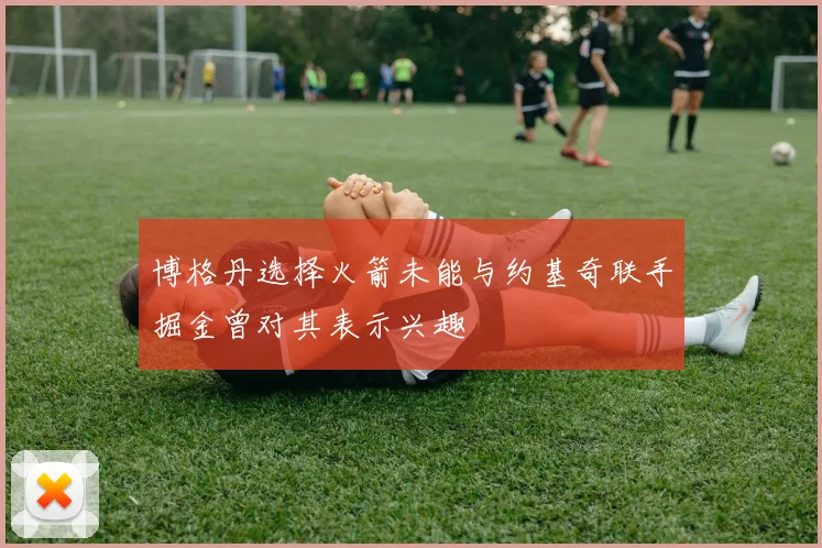 博格丹选择火箭未能与约基奇联手掘金曾对其表示兴趣
