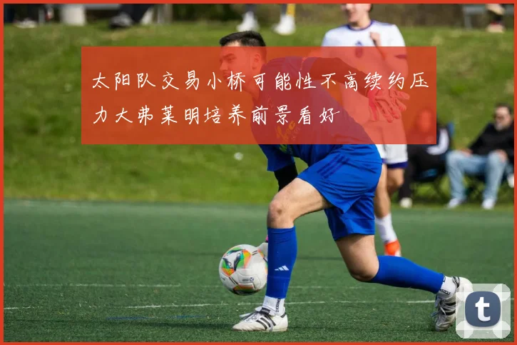 太阳队交易小桥可能性不高续约压力大弗莱明培养前景看好