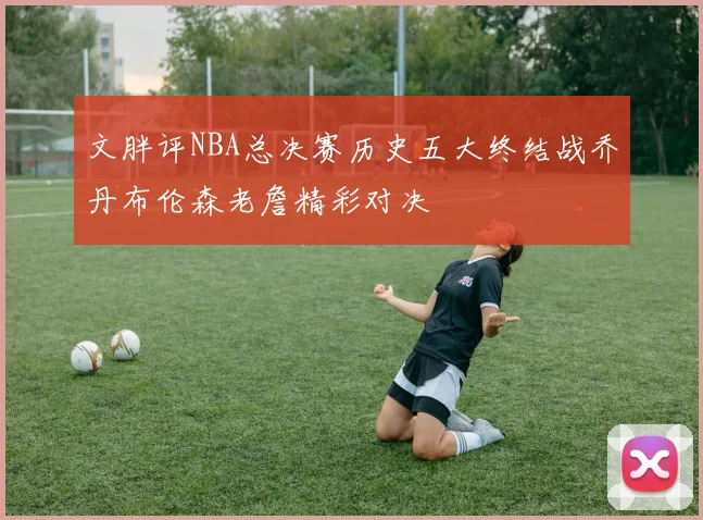文胖评NBA总决赛历史五大终结战乔丹布伦森老詹精彩对决
