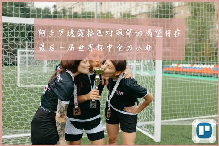 阿圭罗透露梅西对冠军的渴望将在最后一届世界杯中全力以赴