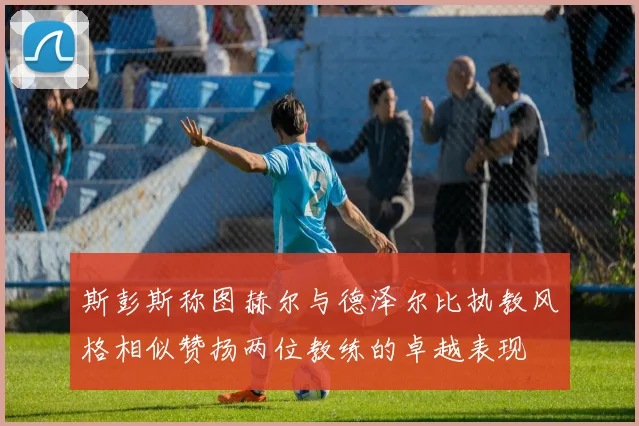 斯彭斯称图赫尔与德泽尔比执教风格相似赞扬两位教练的卓越表现