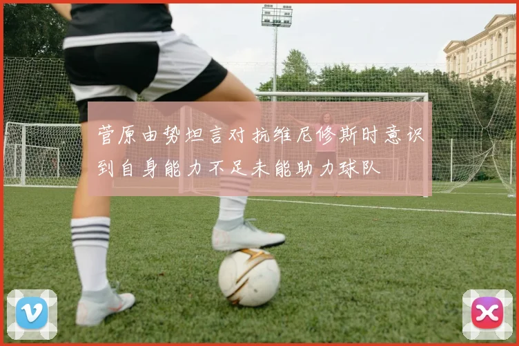 菅原由势坦言对抗维尼修斯时意识到自身能力不足未能助力球队