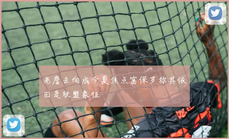 老詹去向成今夏焦点富保罗称其依旧是联盟象征