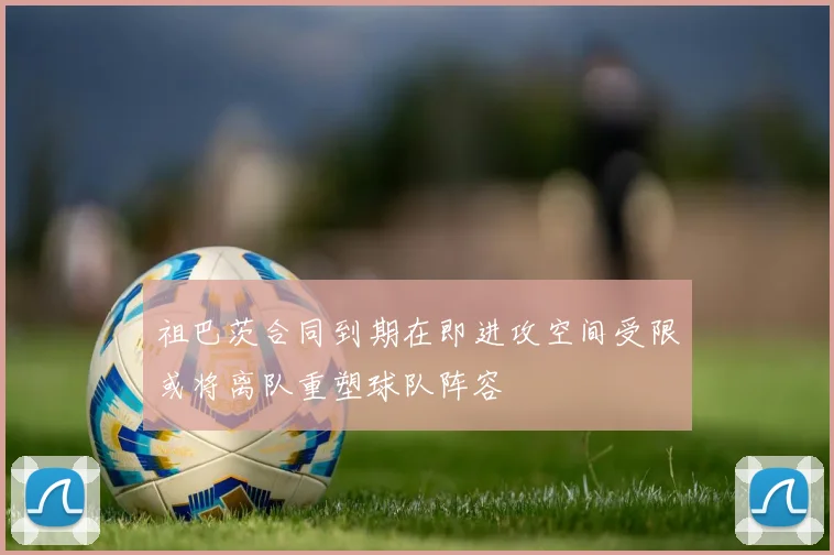 祖巴茨合同到期在即进攻空间受限或将离队重塑球队阵容