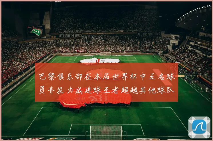 巴黎俱乐部在本届世界杯中五名球员齐发力成进球王者超越其他球队