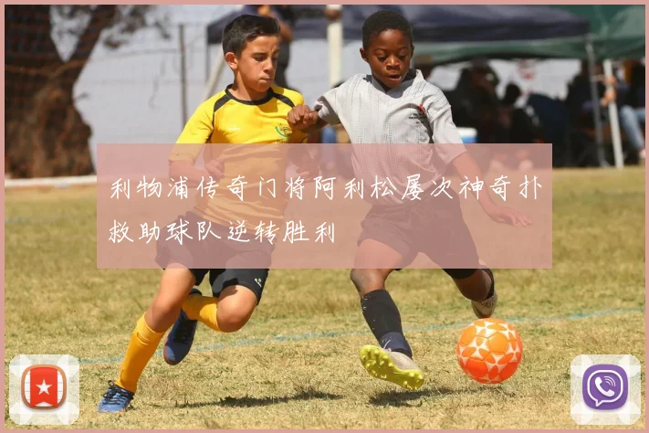 利物浦传奇门将阿利松屡次神奇扑救助球队逆转胜利