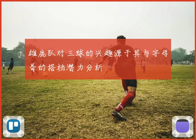 雄鹿队对三球的兴趣源于其与字母哥的搭档潜力分析