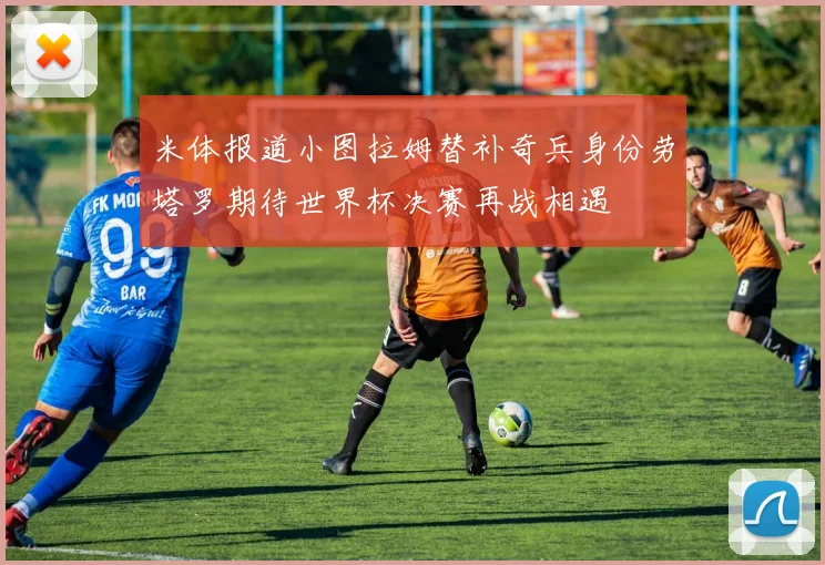 米体报道小图拉姆替补奇兵身份劳塔罗期待世界杯决赛再战相遇